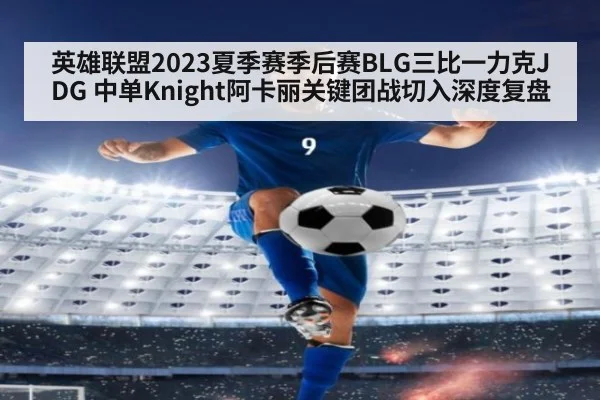 英雄联盟2023夏季赛季后赛BLG三比一力克JDG 中单Knight阿卡丽关键团战切入深度复盘